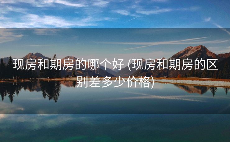 现房和期房的哪个好 (现房和期房的区别差多少价格)