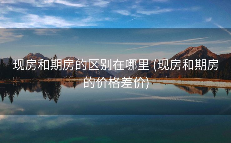 现房和期房的区别在哪里 (现房和期房的价格差价)