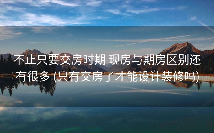 不止只要交房时期 现房与期房区别还有很多 (只有交房了才能设计装修吗)