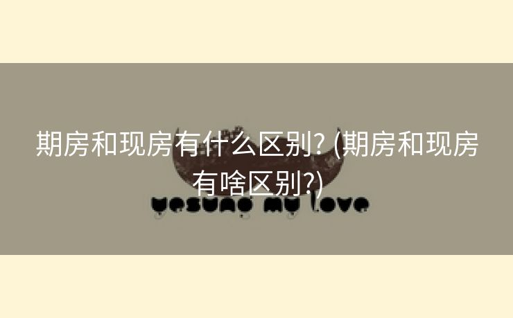 期房和现房有什么区别? (期房和现房有啥区别?)