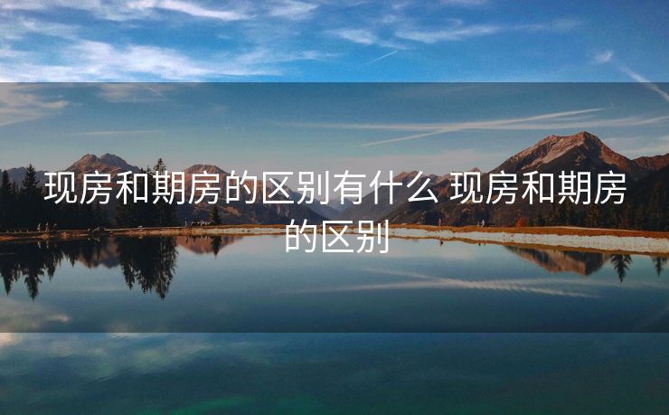 现房和期房的区别有什么 现房和期房的区别
