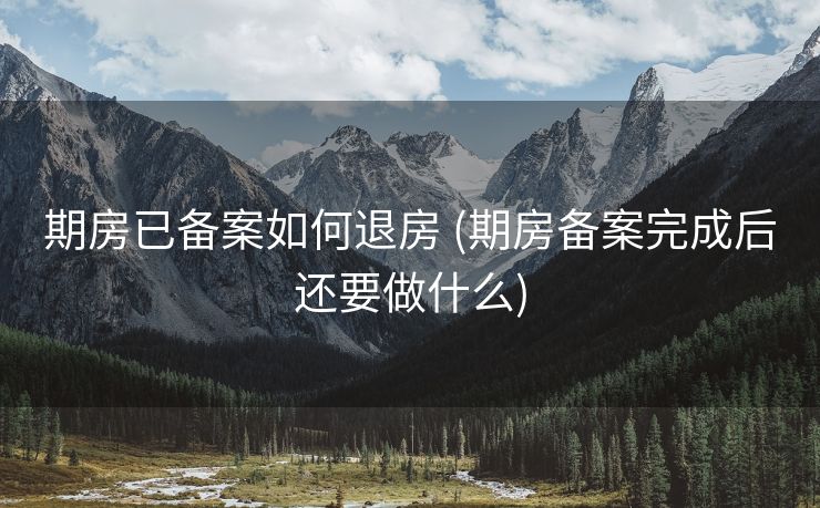 期房已备案如何退房 (期房备案完成后还要做什么)