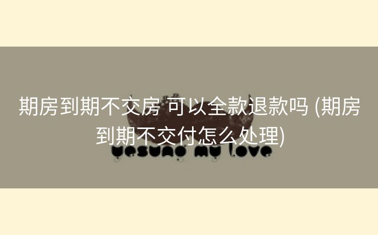 期房到期不交房 可以全款退款吗 (期房到期不交付怎么处理)