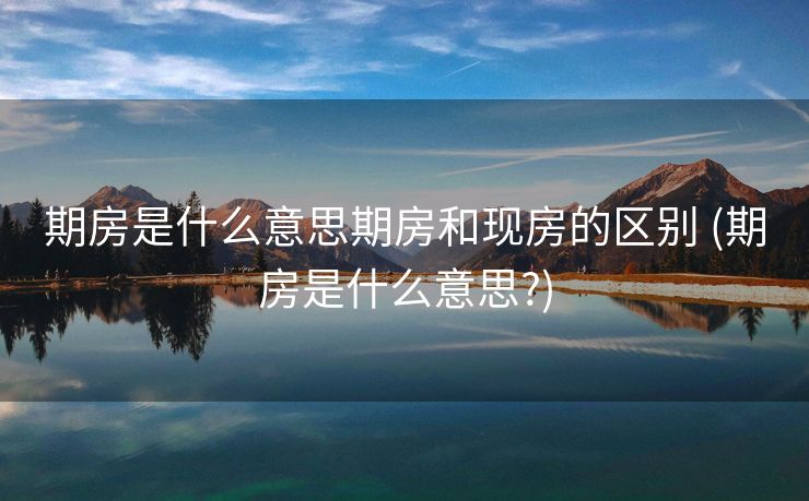期房是什么意思期房和现房的区别 (期房是什么意思?)