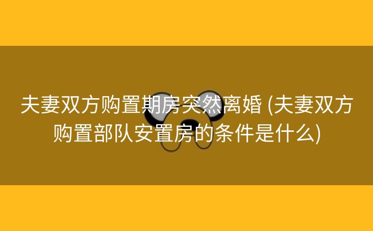 夫妻双方购置期房突然离婚 (夫妻双方购置部队安置房的条件是什么)