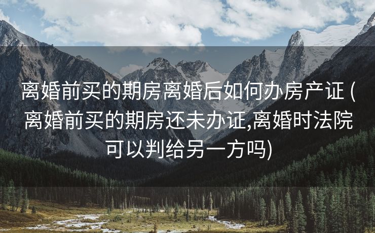 离婚前买的期房离婚后如何办房产证 (离婚前买的期房还未办证,离婚时法院可以判给另一方吗)