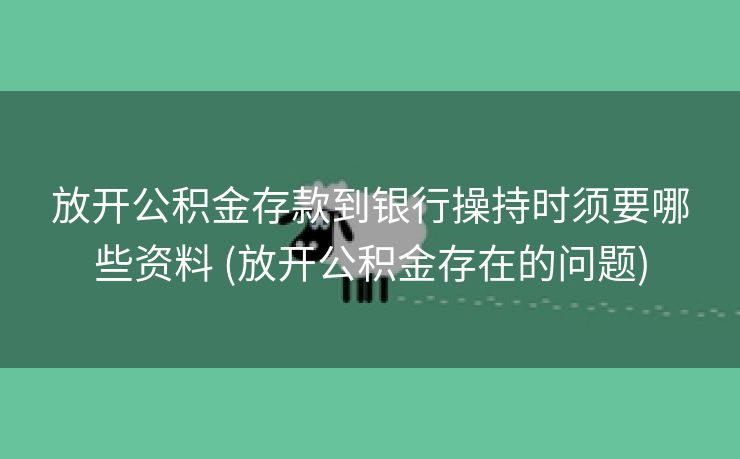放开公积金存款到银行操持时须要哪些资料 (放开公积金存在的问题)