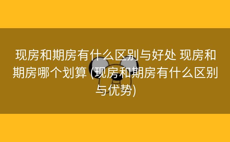 现房和期房有什么区别与好处 现房和期房哪个划算 (现房和期房有什么区别与优势)