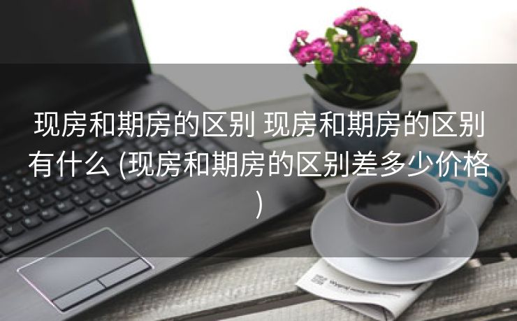 现房和期房的区别 现房和期房的区别有什么 (现房和期房的区别差多少价格)