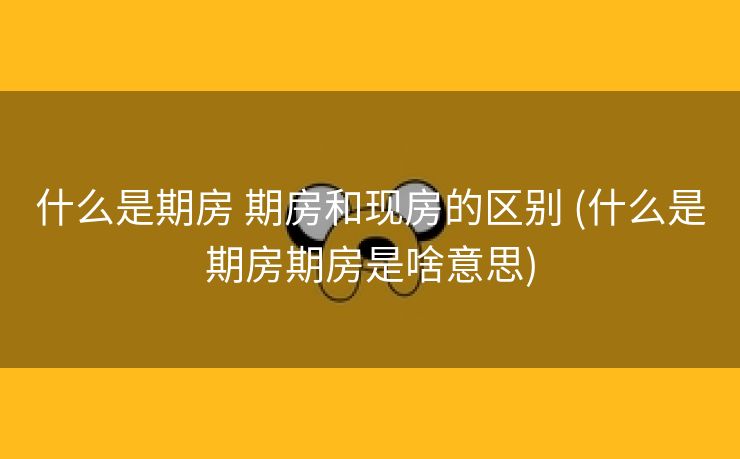什么是期房 期房和现房的区别 (什么是期房期房是啥意思)