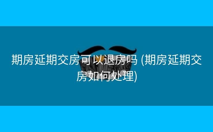 期房延期交房可以退房吗 (期房延期交房如何处理)