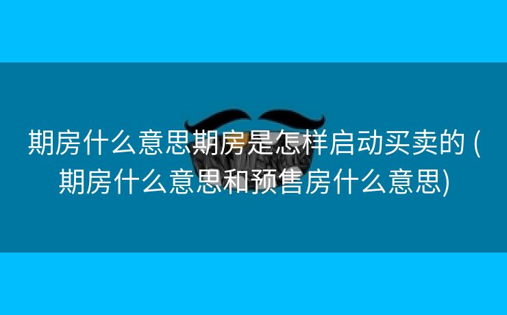 期房什么意思期房是怎样启动买卖的 (期房什么意思和预售房什么意思)
