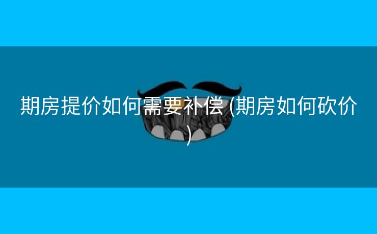 期房提价如何需要补偿 (期房如何砍价)