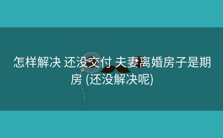 怎样解决 还没交付 夫妻离婚房子是期房 (还没解决呢)