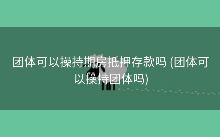 团体可以操持期房抵押存款吗 (团体可以操持团体吗)