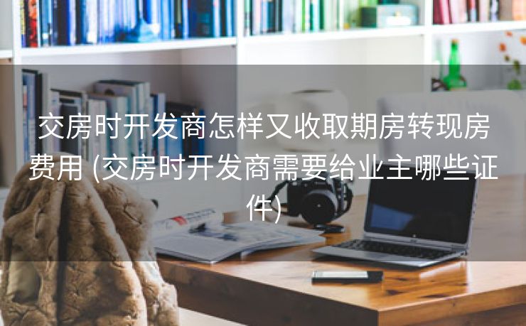 交房时开发商怎样又收取期房转现房费用 (交房时开发商需要给业主哪些证件)