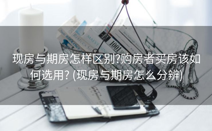 现房与期房怎样区别?购房者买房该如何选用? (现房与期房怎么分辨)