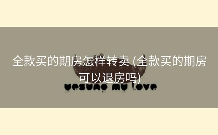 全款买的期房怎样转卖 (全款买的期房可以退房吗)