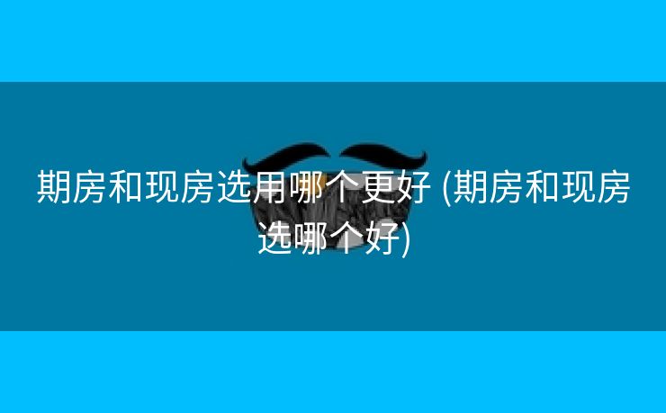 期房和现房选用哪个更好 (期房和现房选哪个好)
