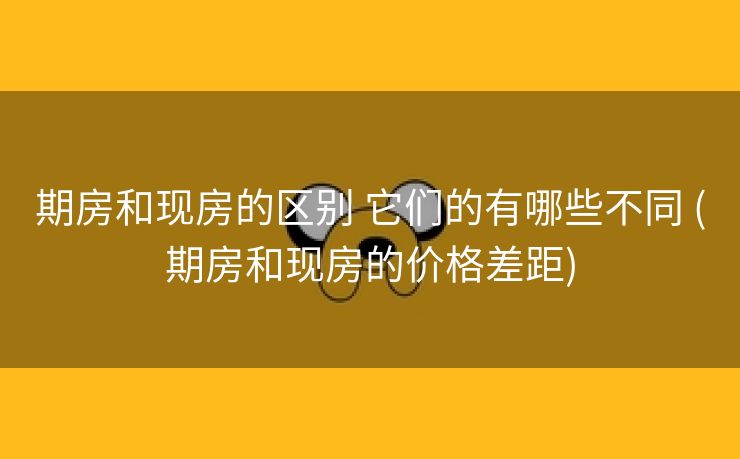 期房和现房的区别 它们的有哪些不同 (期房和现房的价格差距)