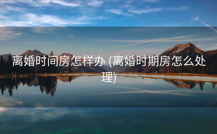 离婚时间房怎样办 (离婚时期房怎么处理)
