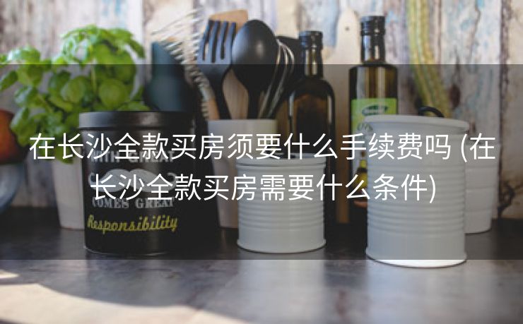 在长沙全款买房须要什么手续费吗 (在长沙全款买房需要什么条件)