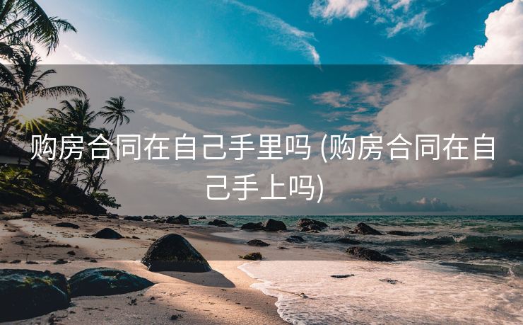 购房合同在自己手里吗 (购房合同在自己手上吗)