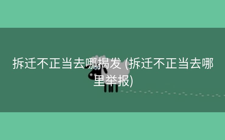拆迁不正当去哪揭发 (拆迁不正当去哪里举报)