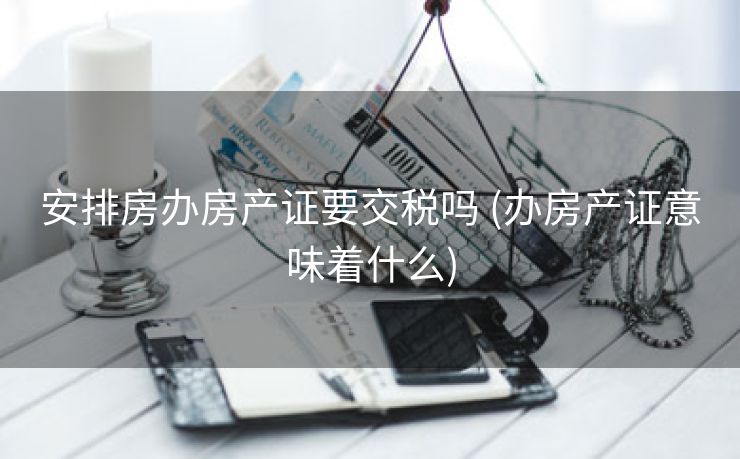 安排房办房产证要交税吗 (办房产证意味着什么)