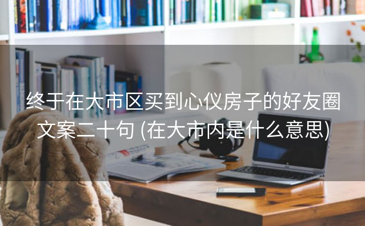 终于在大市区买到心仪房子的好友圈文案二十句 (在大市内是什么意思)