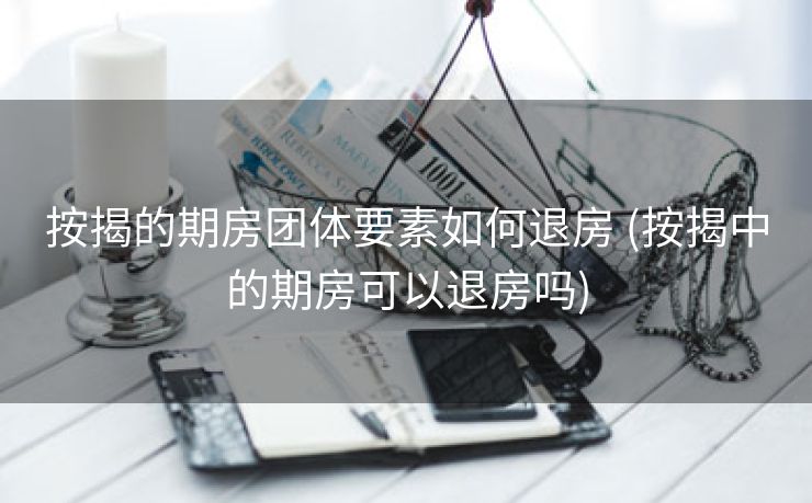 按揭的期房团体要素如何退房 (按揭中的期房可以退房吗)