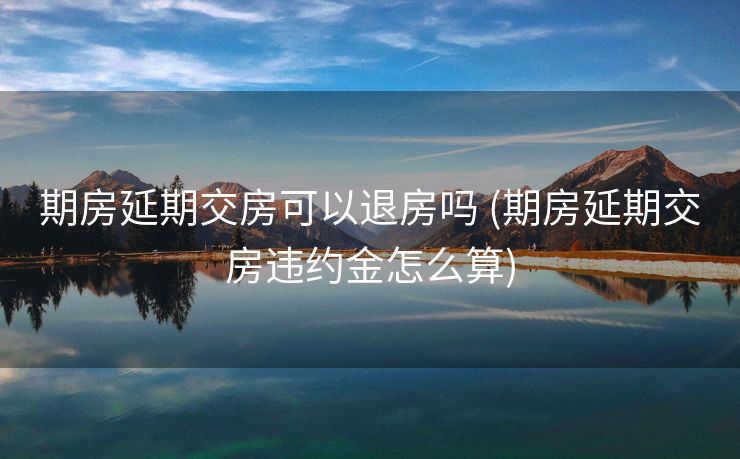 期房延期交房可以退房吗 (期房延期交房违约金怎么算)