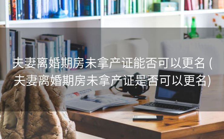 夫妻离婚期房未拿产证能否可以更名 (夫妻离婚期房未拿产证是否可以更名)