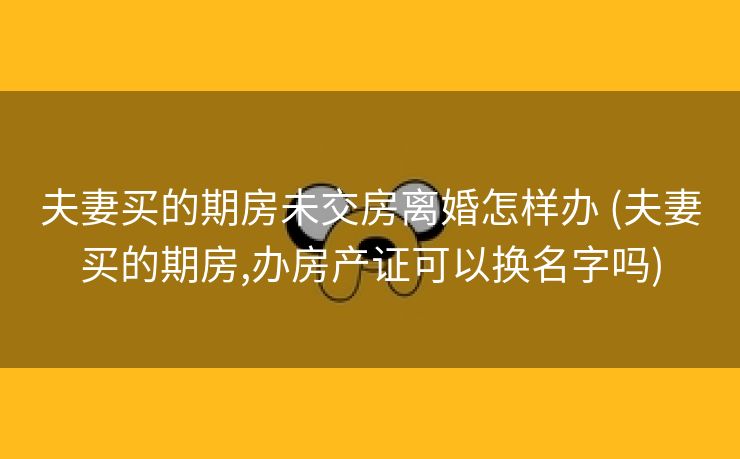 夫妻买的期房未交房离婚怎样办 (夫妻买的期房,办房产证可以换名字吗)
