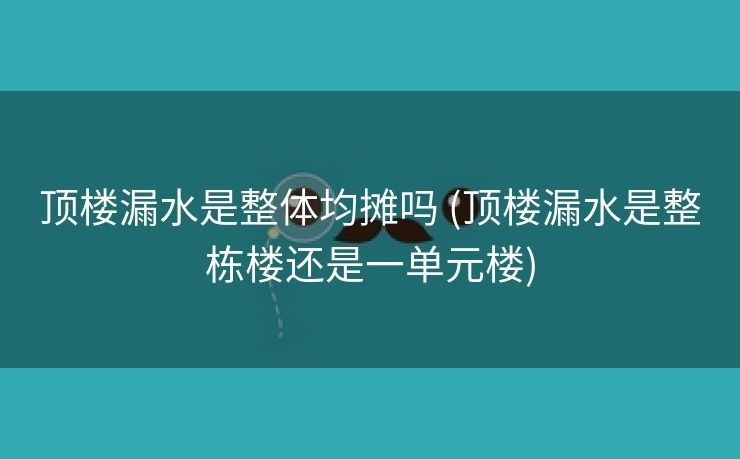 顶楼漏水是整体均摊吗 (顶楼漏水是整栋楼还是一单元楼)