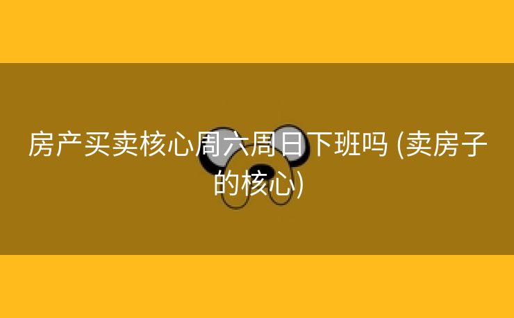 房产买卖核心周六周日下班吗 (卖房子的核心)