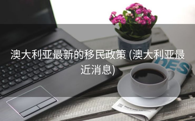 澳大利亚最新的移民政策 (澳大利亚最近消息)