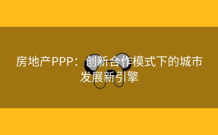 房地产PPP：创新合作模式下的城市发展新引擎