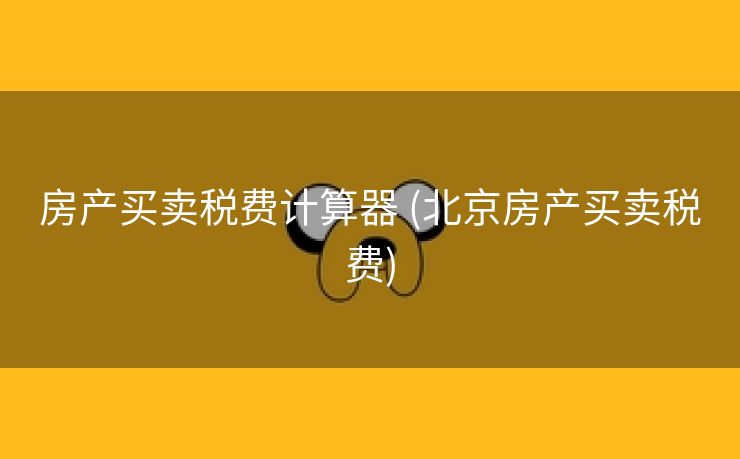 房产买卖税费计算器 (北京房产买卖税费)