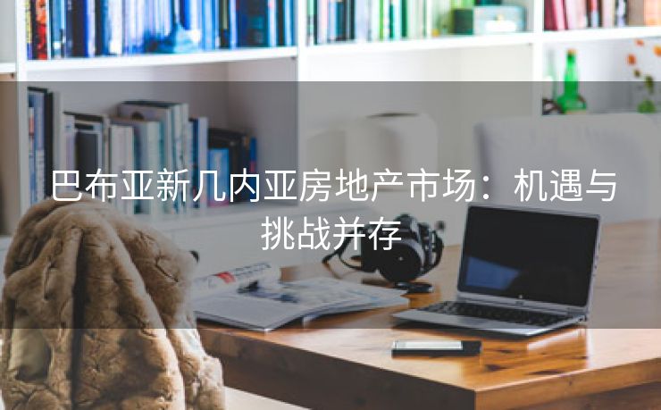 巴布亚新几内亚房地产市场：机遇与挑战并存
