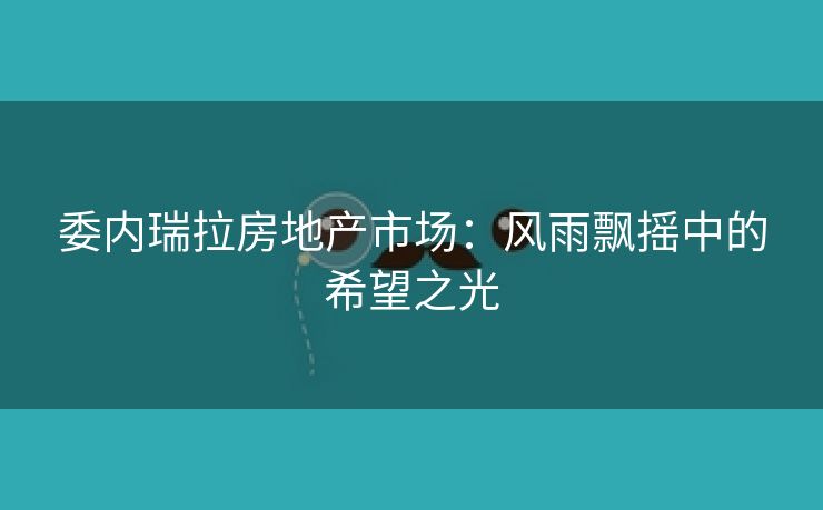 委内瑞拉房地产市场：风雨飘摇中的希望之光