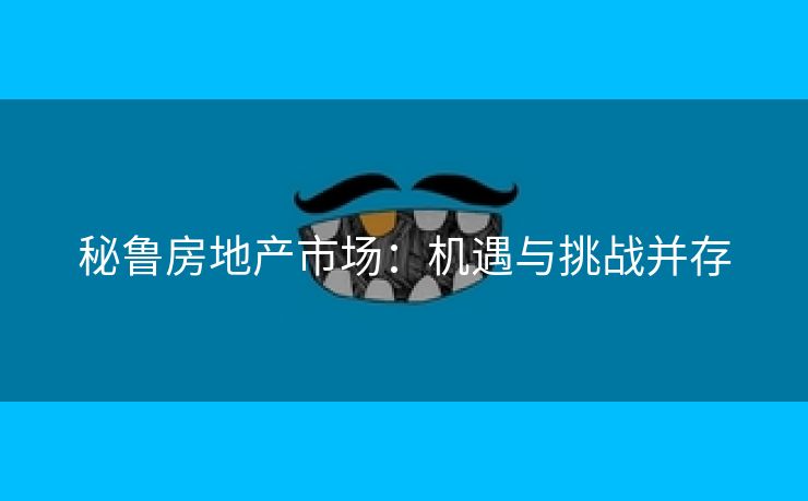 秘鲁房地产市场：机遇与挑战并存