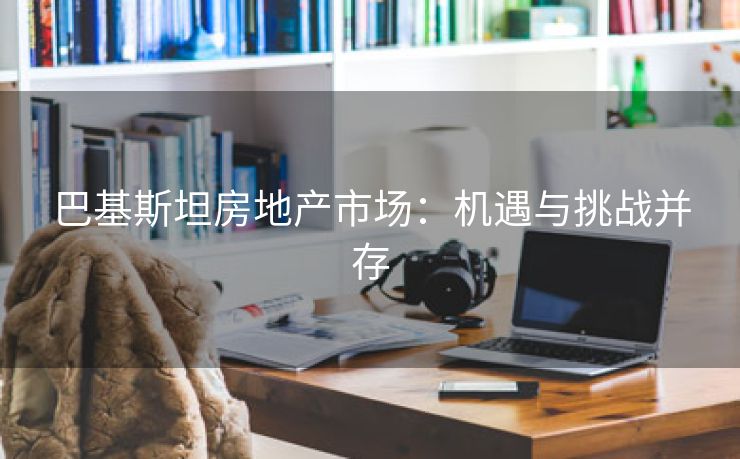 巴基斯坦房地产市场：机遇与挑战并存