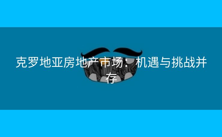 克罗地亚房地产市场：机遇与挑战并存