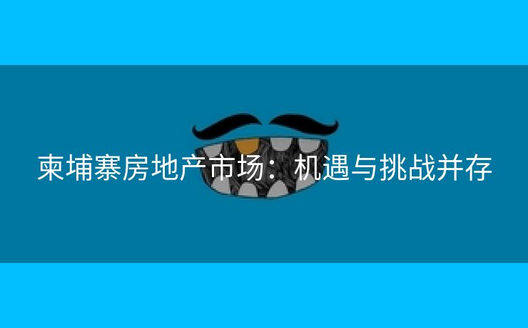 柬埔寨房地产市场：机遇与挑战并存
