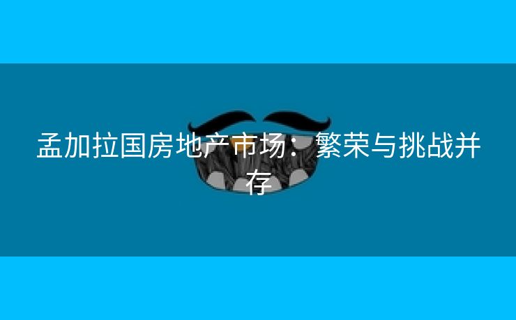 孟加拉国房地产市场：繁荣与挑战并存
