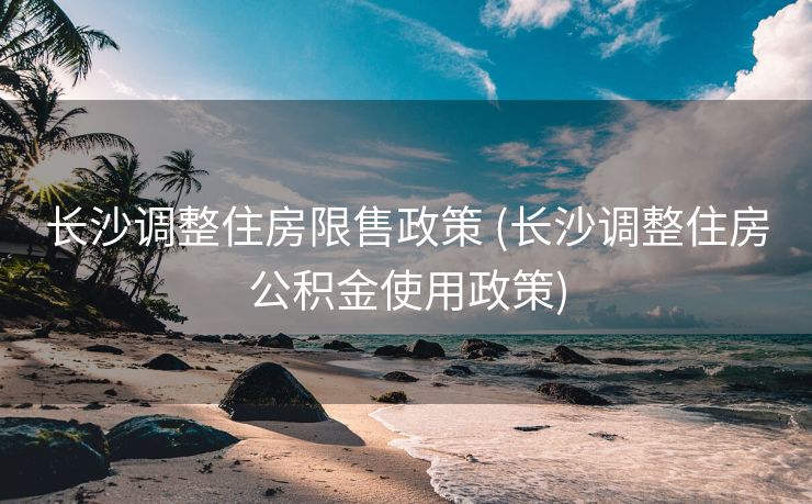 长沙调整住房限售政策 (长沙调整住房公积金使用政策)