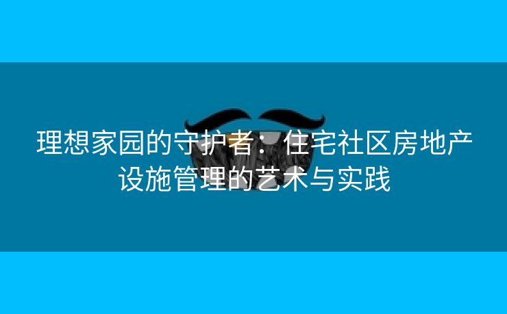 理想家园的守护者：住宅社区房地产设施管理的艺术与实践