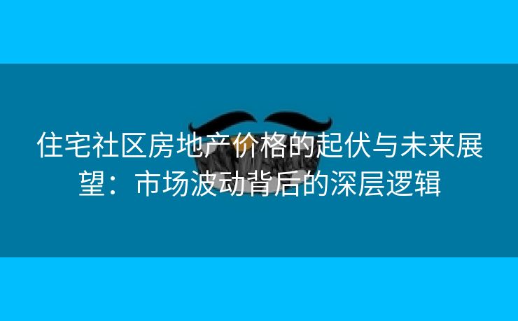 住宅社区房地产价格的起伏与未来展望：市场波动背后的深层逻辑