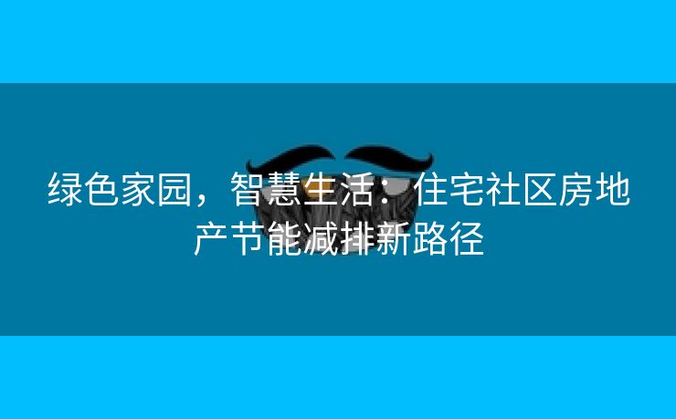 绿色家园，智慧生活：住宅社区房地产节能减排新路径